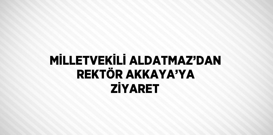 MİLLETVEKİLİ ALDATMAZ’DAN REKTÖR AKKAYA’YA ZİYARET