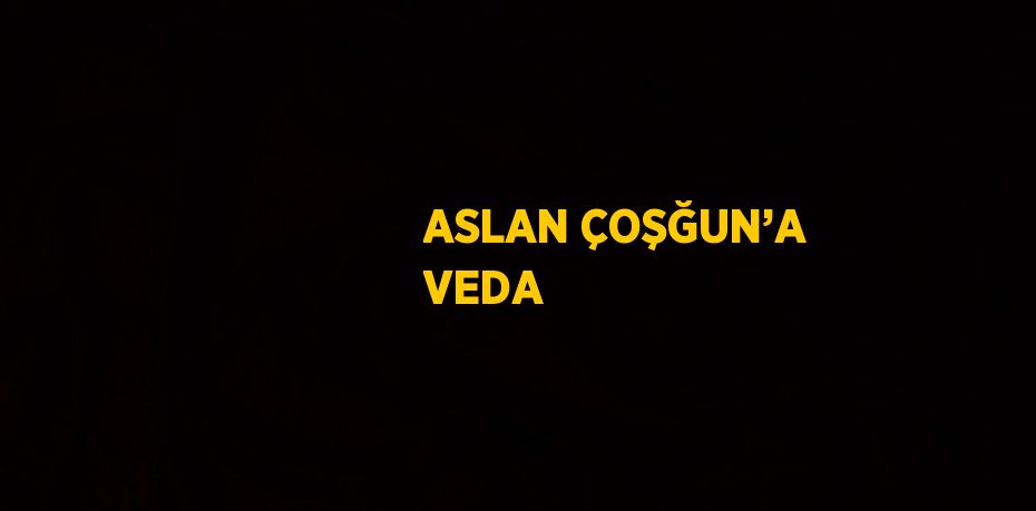 ASLAN ÇOŞĞUN’A VEDA