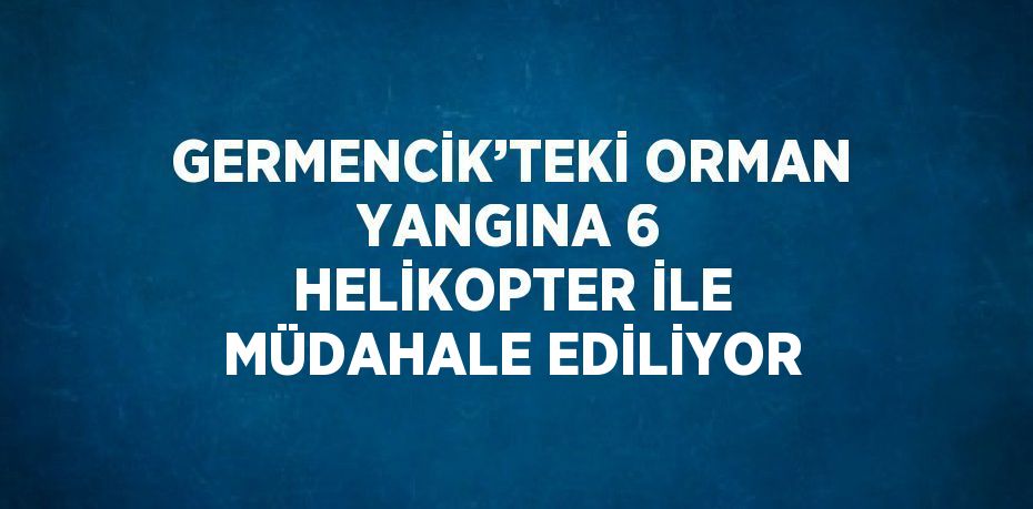 GERMENCİK’TEKİ ORMAN YANGINA 6 HELİKOPTER İLE MÜDAHALE EDİLİYOR
