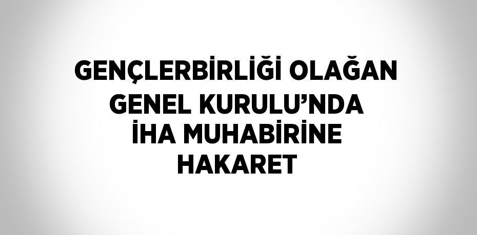 GENÇLERBİRLİĞİ OLAĞAN GENEL KURULU’NDA İHA MUHABİRİNE HAKARET