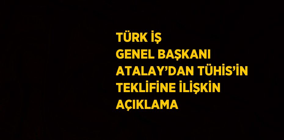 TÜRK İŞ GENEL BAŞKANI ATALAY’DAN TÜHİS’İN TEKLİFİNE İLİŞKİN AÇIKLAMA
