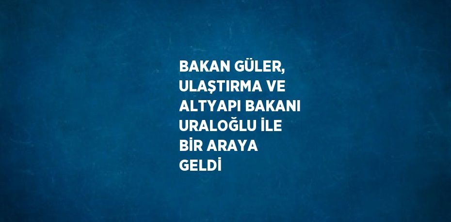 BAKAN GÜLER, ULAŞTIRMA VE ALTYAPI BAKANI URALOĞLU İLE BİR ARAYA GELDİ
