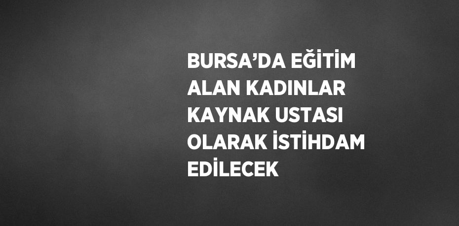 BURSA’DA EĞİTİM ALAN KADINLAR KAYNAK USTASI OLARAK İSTİHDAM EDİLECEK