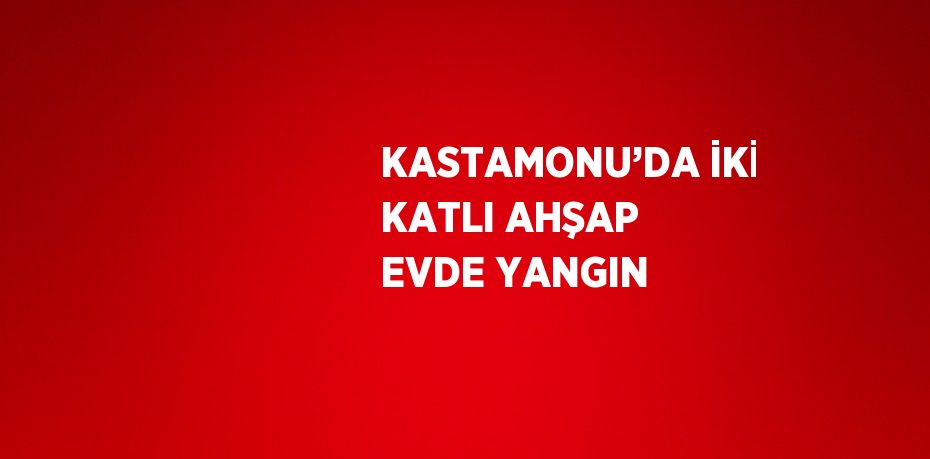 KASTAMONU’DA İKİ KATLI AHŞAP EVDE YANGIN