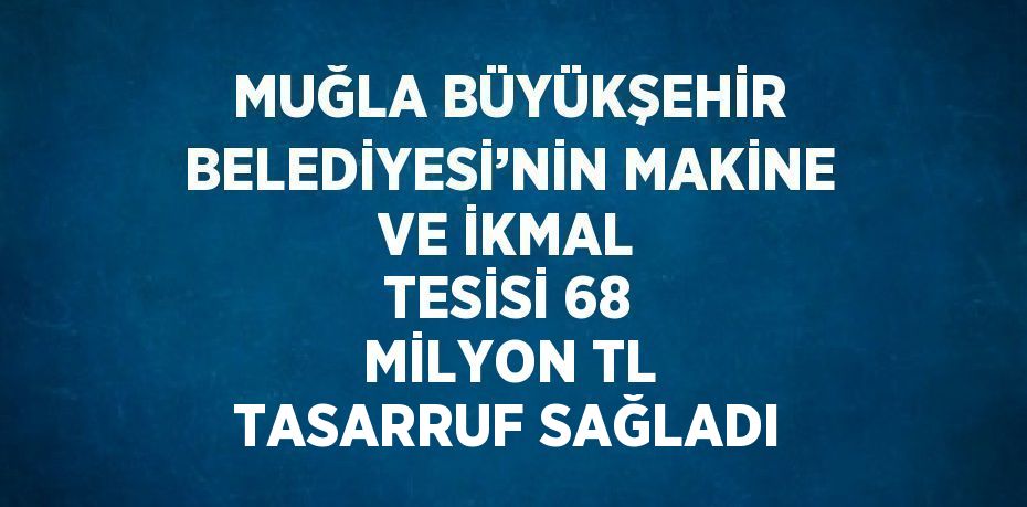 MUĞLA BÜYÜKŞEHİR BELEDİYESİ’NİN MAKİNE VE İKMAL TESİSİ 68 MİLYON TL TASARRUF SAĞLADI