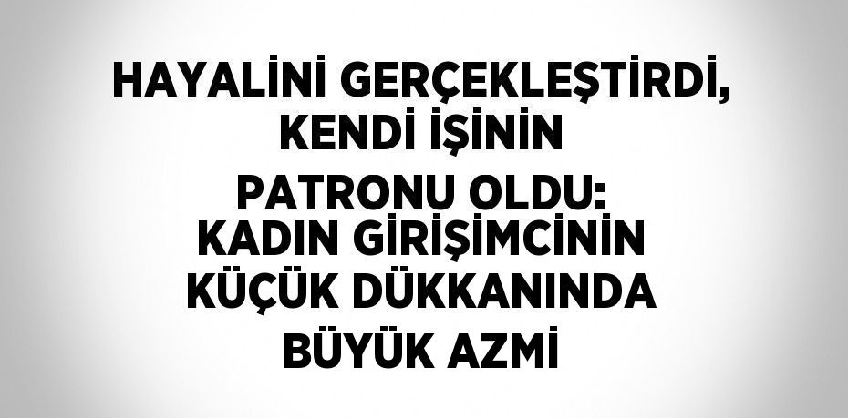 HAYALİNİ GERÇEKLEŞTİRDİ, KENDİ İŞİNİN PATRONU OLDU: KADIN GİRİŞİMCİNİN KÜÇÜK DÜKKANINDA BÜYÜK AZMİ