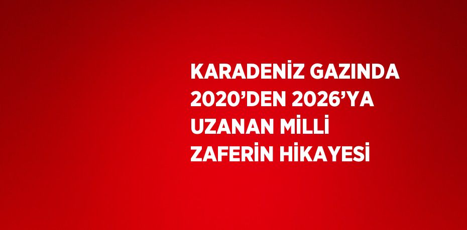 KARADENİZ GAZINDA 2020’DEN 2026’YA UZANAN MİLLİ ZAFERİN HİKAYESİ