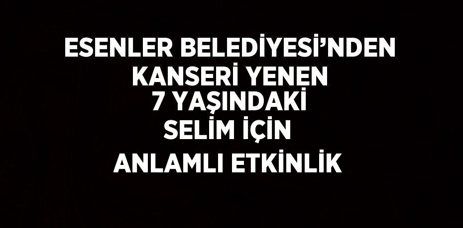 ESENLER BELEDİYESİ’NDEN KANSERİ YENEN 7 YAŞINDAKİ SELİM İÇİN ANLAMLI ETKİNLİK