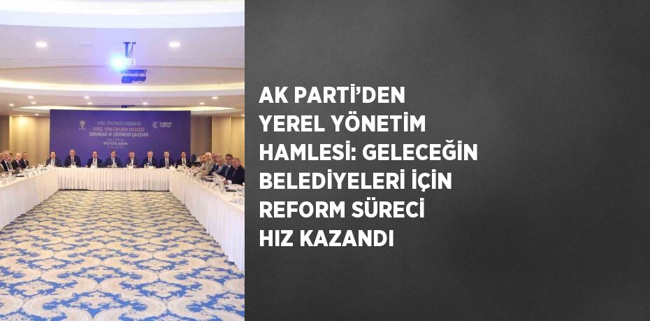 AK PARTİ’DEN YEREL YÖNETİM HAMLESİ: GELECEĞİN BELEDİYELERİ İÇİN REFORM SÜRECİ HIZ KAZANDI
