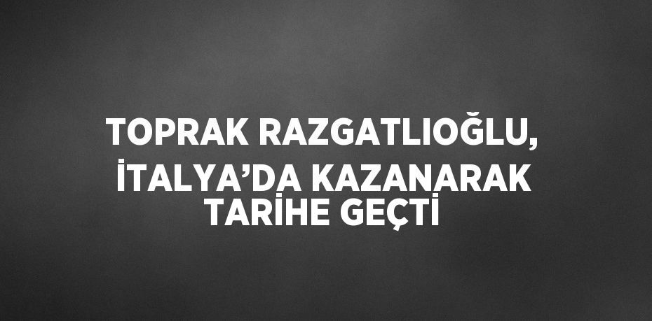 TOPRAK RAZGATLIOĞLU, İTALYA’DA KAZANARAK TARİHE GEÇTİ