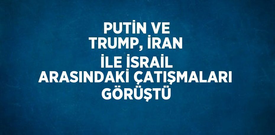 PUTİN VE TRUMP, İRAN İLE İSRAİL ARASINDAKİ ÇATIŞMALARI GÖRÜŞTÜ
