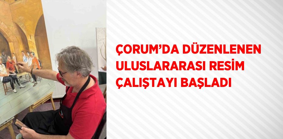 ÇORUM’DA DÜZENLENEN ULUSLARARASI RESİM ÇALIŞTAYI BAŞLADI