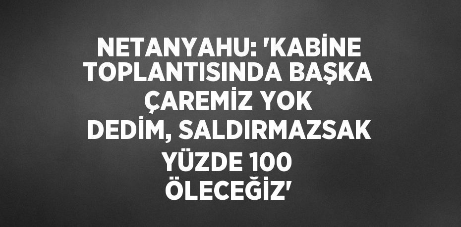 NETANYAHU: 'KABİNE TOPLANTISINDA BAŞKA ÇAREMİZ YOK DEDİM, SALDIRMAZSAK YÜZDE 100 ÖLECEĞİZ'