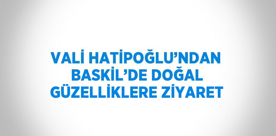 VALİ HATİPOĞLU’NDAN BASKİL’DE DOĞAL GÜZELLİKLERE ZİYARET
