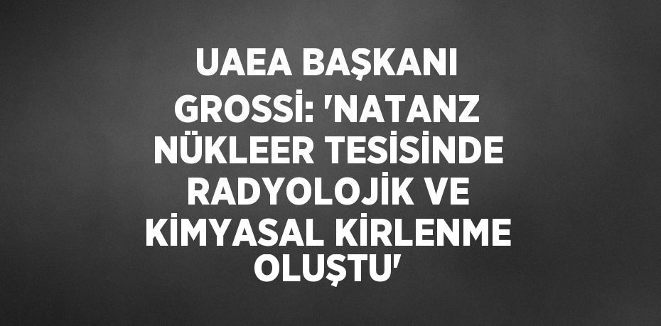 UAEA BAŞKANI GROSSİ: 'NATANZ NÜKLEER TESİSİNDE RADYOLOJİK VE KİMYASAL KİRLENME OLUŞTU'