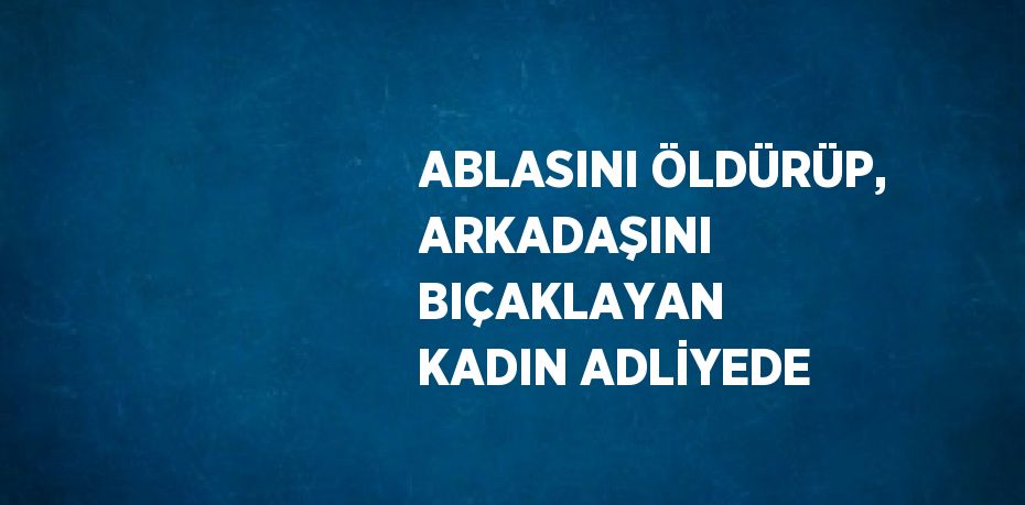 ABLASINI ÖLDÜRÜP, ARKADAŞINI BIÇAKLAYAN KADIN ADLİYEDE