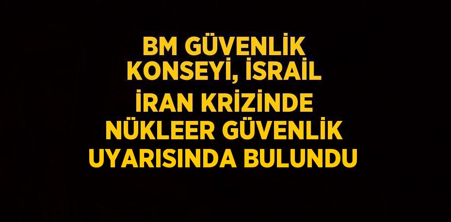 BM GÜVENLİK KONSEYİ, İSRAİL İRAN KRİZİNDE NÜKLEER GÜVENLİK UYARISINDA BULUNDU