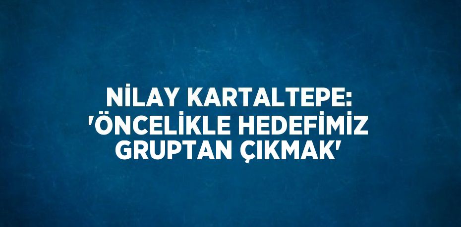 NİLAY KARTALTEPE: 'ÖNCELİKLE HEDEFİMİZ GRUPTAN ÇIKMAK'