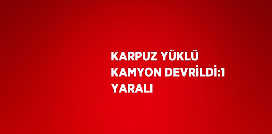 KARPUZ YÜKLÜ KAMYON DEVRİLDİ:1 YARALI