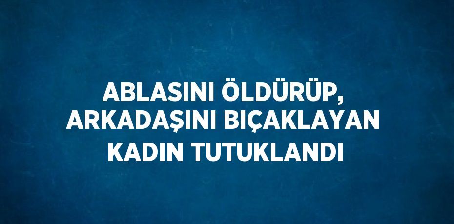 ABLASINI ÖLDÜRÜP, ARKADAŞINI BIÇAKLAYAN KADIN TUTUKLANDI