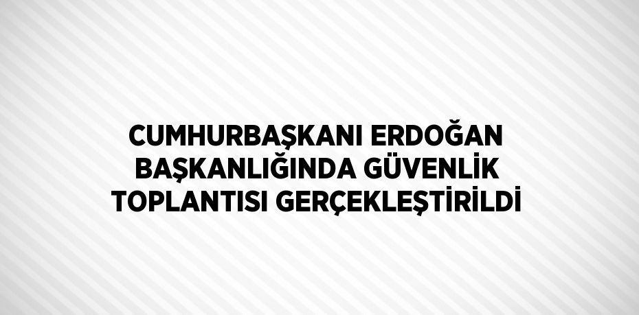 CUMHURBAŞKANI ERDOĞAN BAŞKANLIĞINDA GÜVENLİK TOPLANTISI GERÇEKLEŞTİRİLDİ