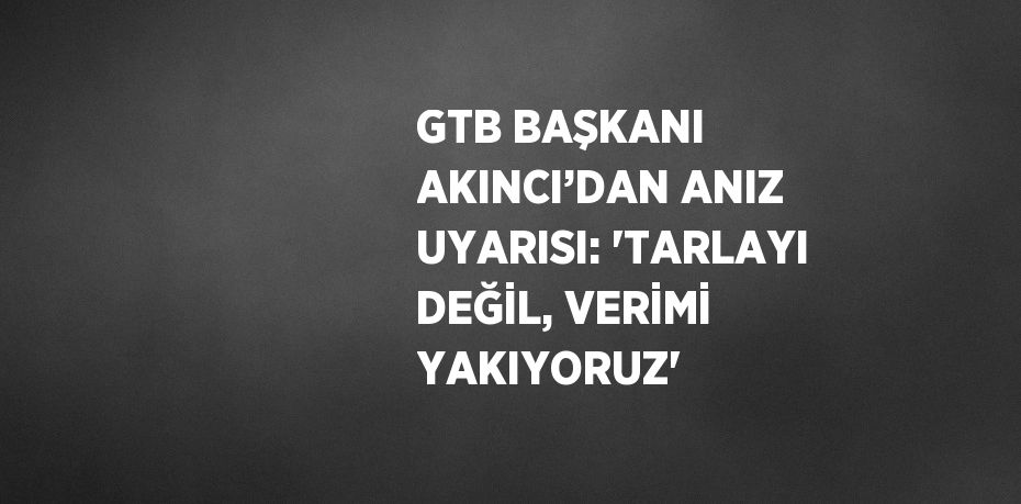 GTB BAŞKANI AKINCI’DAN ANIZ UYARISI: 'TARLAYI DEĞİL, VERİMİ YAKIYORUZ'