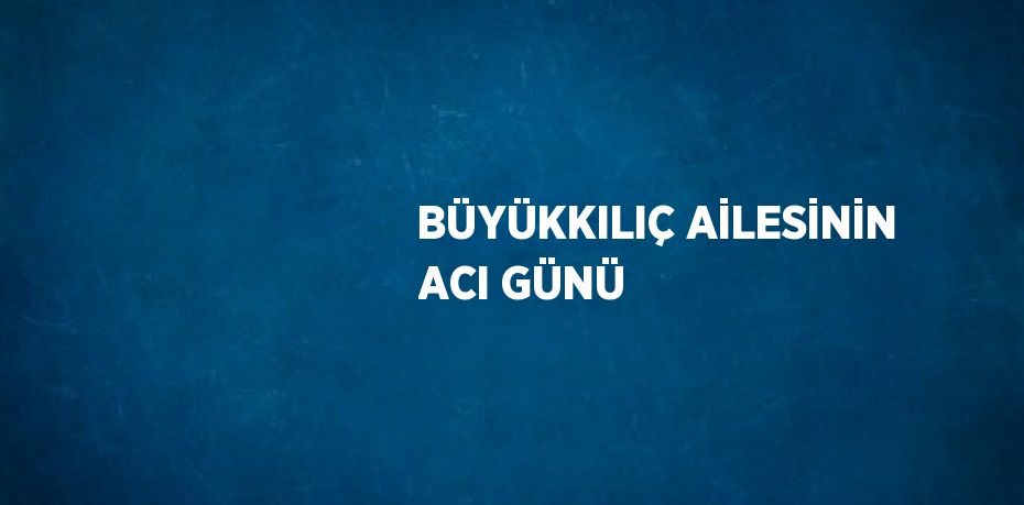 BÜYÜKKILIÇ AİLESİNİN ACI GÜNÜ