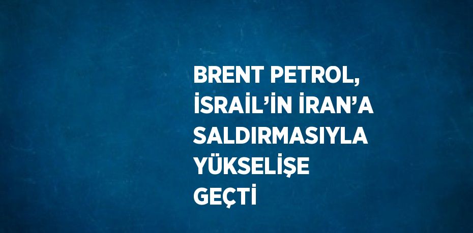 BRENT PETROL, İSRAİL’İN İRAN’A SALDIRMASIYLA YÜKSELİŞE GEÇTİ