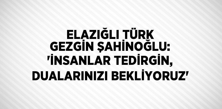 ELAZIĞLI TÜRK GEZGİN ŞAHİNOĞLU: 'İNSANLAR TEDİRGİN, DUALARINIZI BEKLİYORUZ'