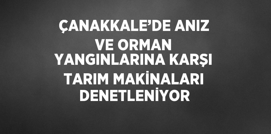 ÇANAKKALE’DE ANIZ VE ORMAN YANGINLARINA KARŞI TARIM MAKİNALARI DENETLENİYOR