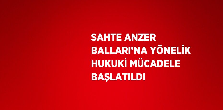 SAHTE ANZER BALLARI’NA YÖNELİK HUKUKİ MÜCADELE BAŞLATILDI
