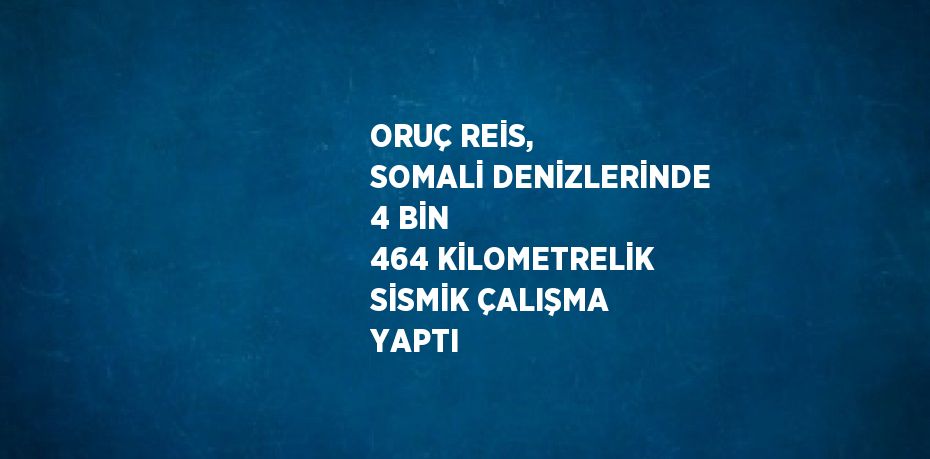 ORUÇ REİS, SOMALİ DENİZLERİNDE 4 BİN 464 KİLOMETRELİK SİSMİK ÇALIŞMA YAPTI