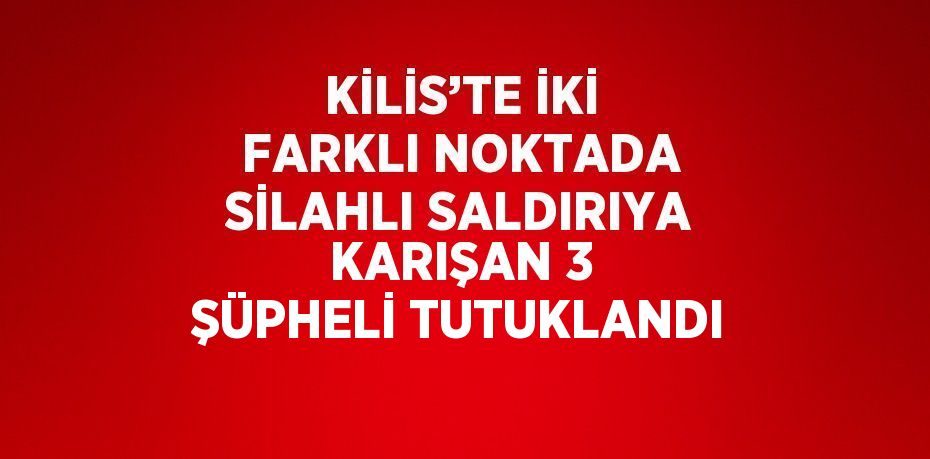 KİLİS’TE İKİ FARKLI NOKTADA SİLAHLI SALDIRIYA KARIŞAN 3 ŞÜPHELİ TUTUKLANDI