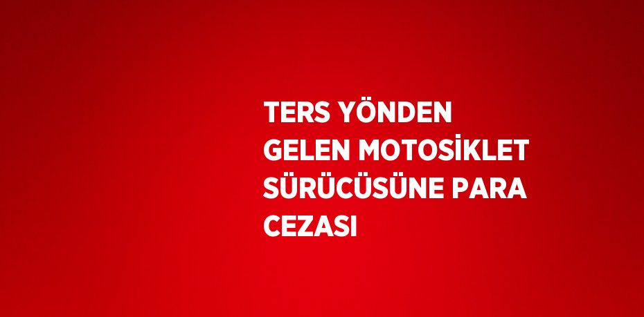 TERS YÖNDEN GELEN MOTOSİKLET SÜRÜCÜSÜNE PARA CEZASI