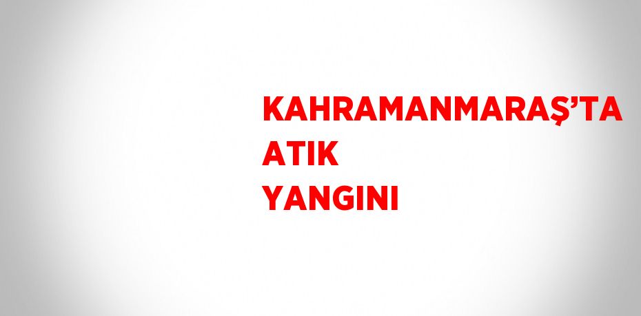 KAHRAMANMARAŞ’TA ATIK YANGINI