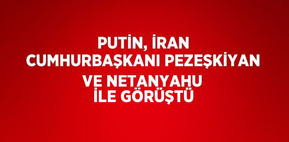 PUTİN, İRAN CUMHURBAŞKANI PEZEŞKİYAN VE NETANYAHU İLE GÖRÜŞTÜ
