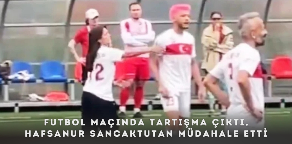 FUTBOL MAÇINDA TARTIŞMA ÇIKTI, HAFSANUR SANCAKTUTAN MÜDAHALE ETTİ