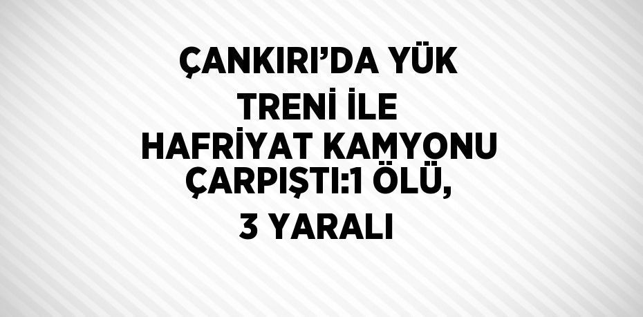 ÇANKIRI’DA YÜK TRENİ İLE HAFRİYAT KAMYONU ÇARPIŞTI:1 ÖLÜ, 3 YARALI