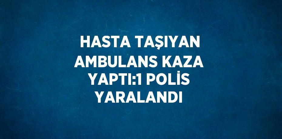 HASTA TAŞIYAN AMBULANS KAZA YAPTI:1 POLİS YARALANDI