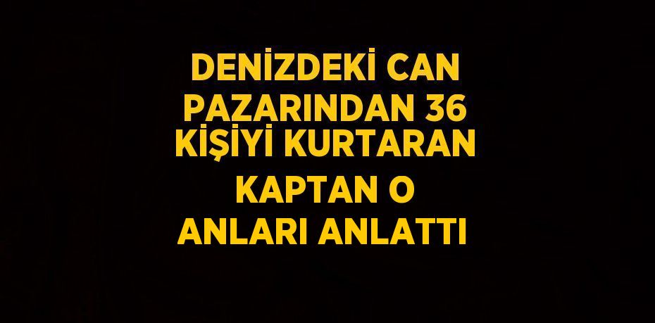 DENİZDEKİ CAN PAZARINDAN 36 KİŞİYİ KURTARAN KAPTAN O ANLARI ANLATTI