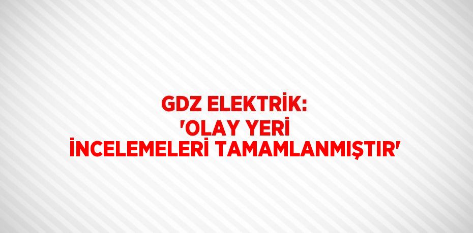 GDZ ELEKTRİK: 'OLAY YERİ İNCELEMELERİ TAMAMLANMIŞTIR'