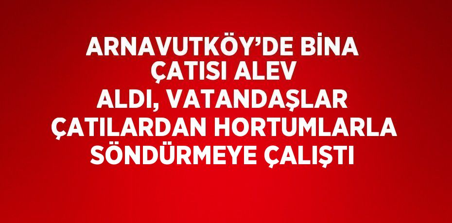 ARNAVUTKÖY’DE BİNA ÇATISI ALEV ALDI, VATANDAŞLAR ÇATILARDAN HORTUMLARLA SÖNDÜRMEYE ÇALIŞTI