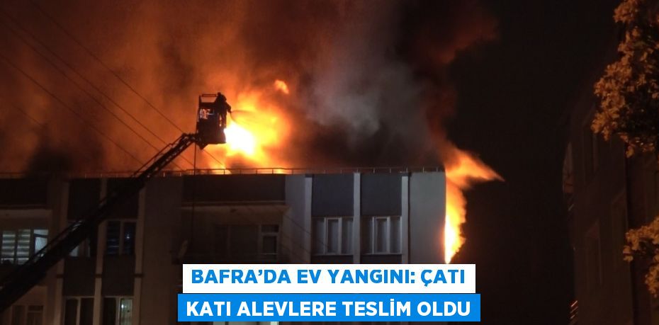 BAFRA’DA EV YANGINI: ÇATI KATI ALEVLERE TESLİM OLDU