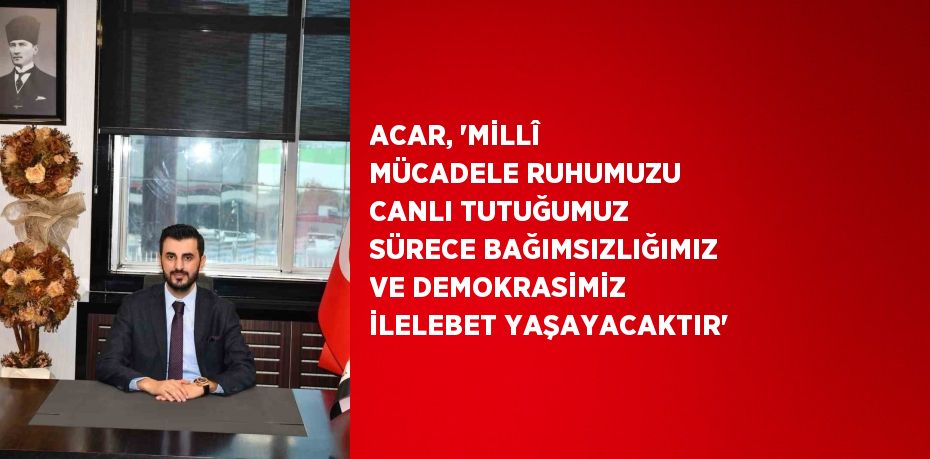 ACAR, 'MİLLÎ MÜCADELE RUHUMUZU CANLI TUTUĞUMUZ SÜRECE BAĞIMSIZLIĞIMIZ VE DEMOKRASİMİZ İLELEBET YAŞAYACAKTIR'