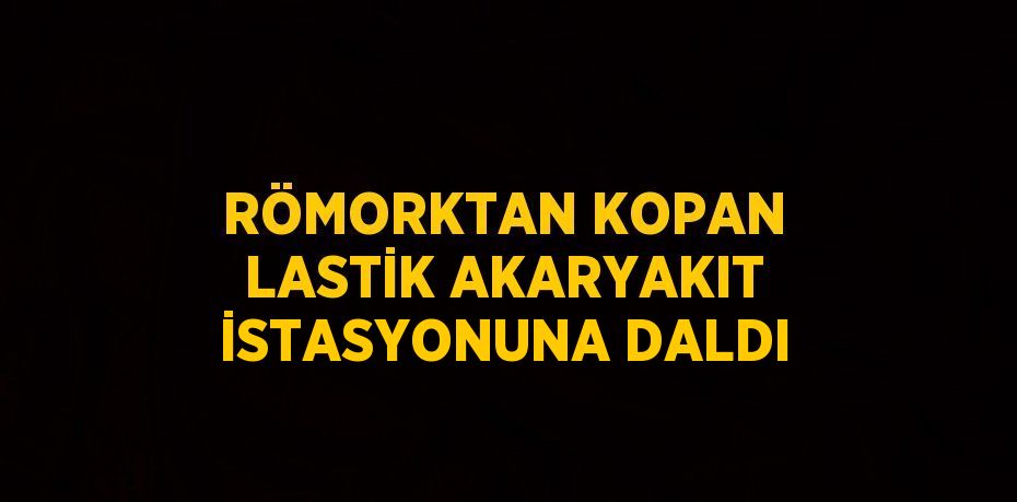 RÖMORKTAN KOPAN LASTİK AKARYAKIT İSTASYONUNA DALDI