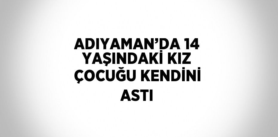 ADIYAMAN’DA 14 YAŞINDAKİ KIZ ÇOCUĞU KENDİNİ ASTI