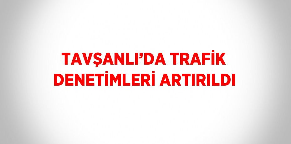 TAVŞANLI’DA TRAFİK DENETİMLERİ ARTIRILDI