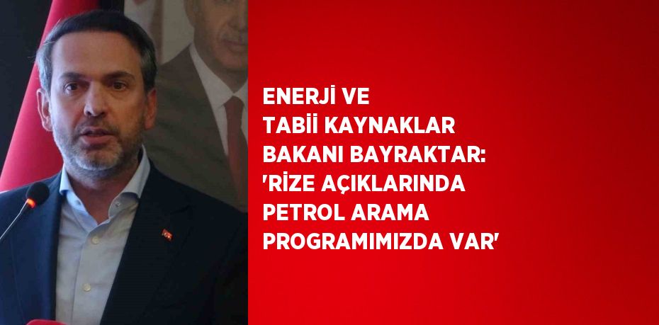 ENERJİ VE TABİİ KAYNAKLAR BAKANI BAYRAKTAR: 'RİZE AÇIKLARINDA PETROL ARAMA PROGRAMIMIZDA VAR'