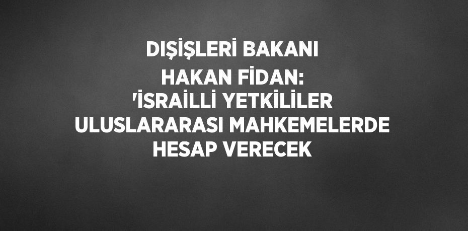 DIŞİŞLERİ BAKANI HAKAN FİDAN: 'İSRAİLLİ YETKİLİLER ULUSLARARASI MAHKEMELERDE HESAP VERECEK