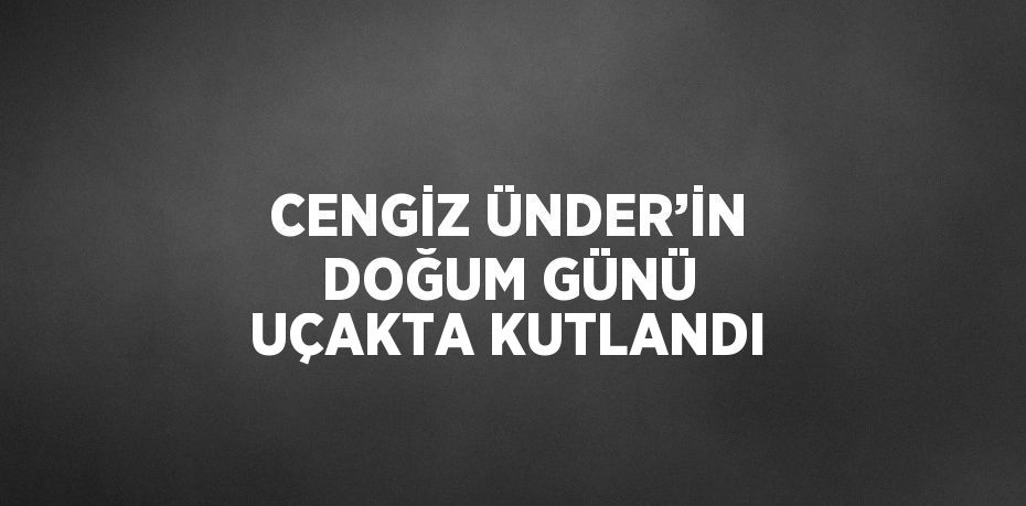 CENGİZ ÜNDER’İN DOĞUM GÜNÜ UÇAKTA KUTLANDI